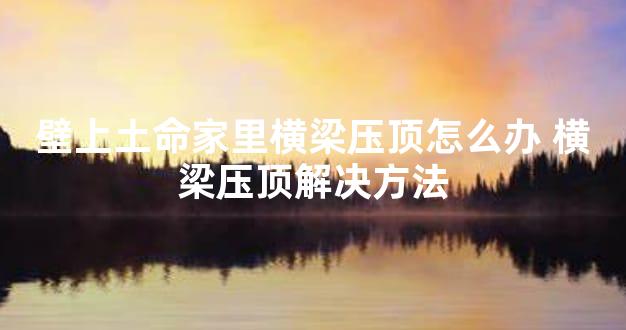 壁上土命家里横梁压顶怎么办 横梁压顶解决方法